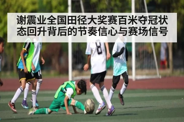 谢震业全国田径大奖赛百米夺冠状态回升背后的节奏信心与赛场信号（jingjibao）